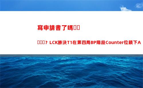 寫申請書了嗎？LCK勝決T1在第四局BP階段Counter位鎖下AD位薇恩